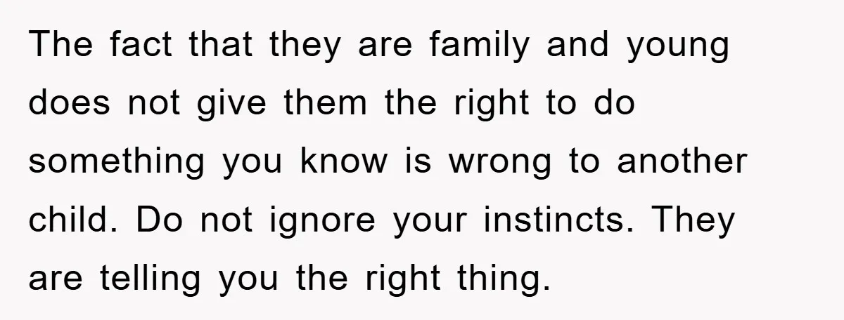 The fact that they are family and young does not give them the right to do something you know is wrong to another child. Do not ignore your instincts. They...