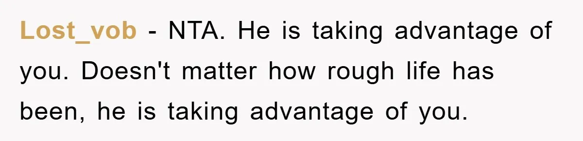 Lost_vob − NTA. He is taking advantage of you. Doesn't matter how rough life has been, he is taking advantage of you.