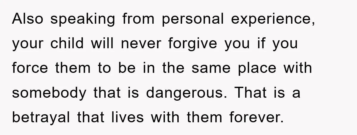 Also speaking from personal experience, your child will never forgive you if you force them to be in the same place with somebody that is dangerous. That is a betrayal...