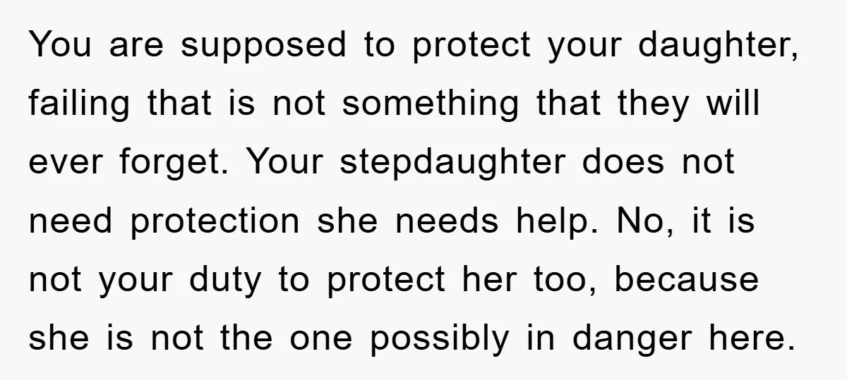 You are supposed to protect your daughter, failing that is not something that they will ever forget. Your stepdaughter does not need protection she needs help. No, it is not...