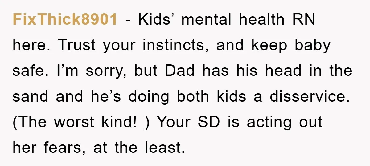 FixThick8901 − Kids’ mental health RN here. Trust your instincts, and keep baby safe. I’m sorry, but Dad has his head in the sand and he’s doing both kids a...