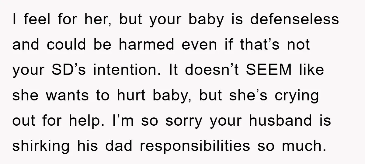 I feel for her, but your baby is defenseless and could be harmed even if that’s not your SD’s intention. It doesn’t SEEM like she wants to hurt baby, but...