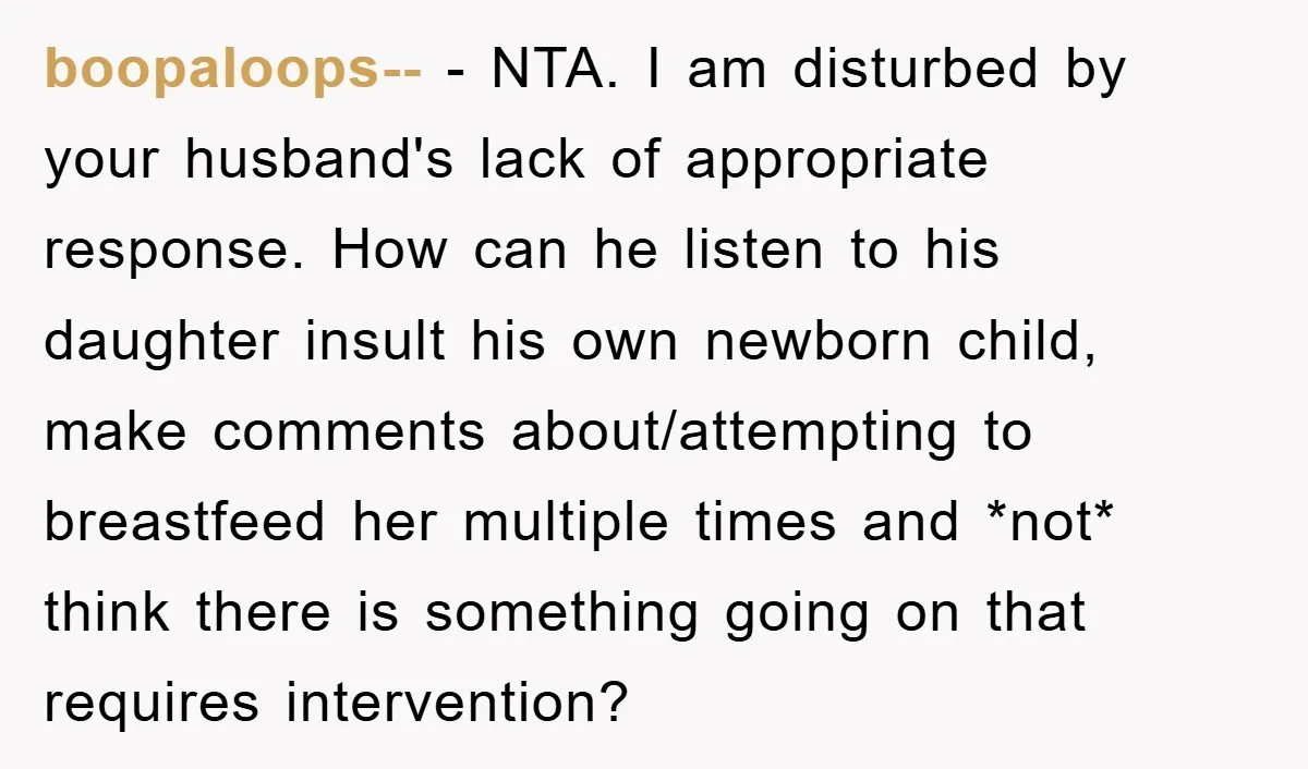 boopaloops-- − NTA. I am disturbed by your husband's lack of appropriate response. How can he listen to his daughter insult his own newborn child, make comments about/attempting to breastfeed...