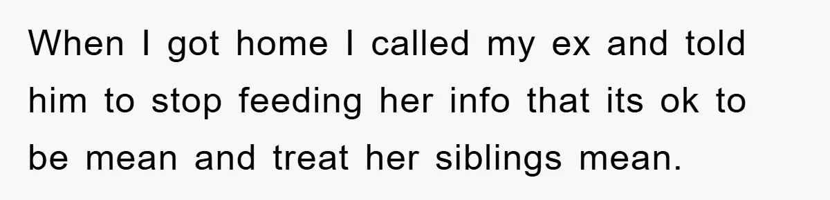 When I got home I called my ex and told him to stop feeding her info that its ok to be mean and treat her siblings mean.
