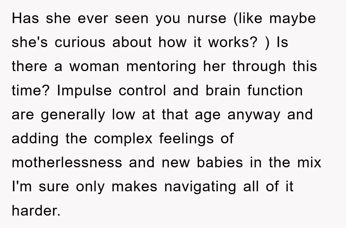 Has she ever seen you nurse (like maybe she's curious about how it works? ) Is there a woman mentoring her through this time? Impulse control and brain function are...