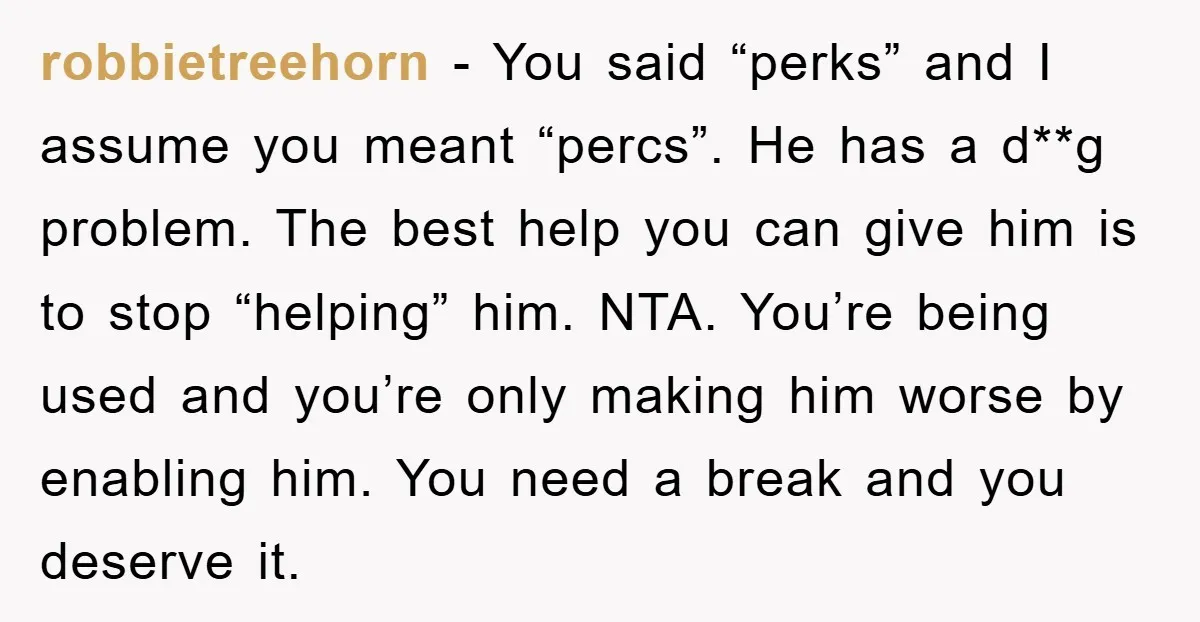 robbietreehorn − You said “perks” and I assume you meant “percs”. He has a d**g problem. The best help you can give him is to stop “helping” him. NTA. You’re...