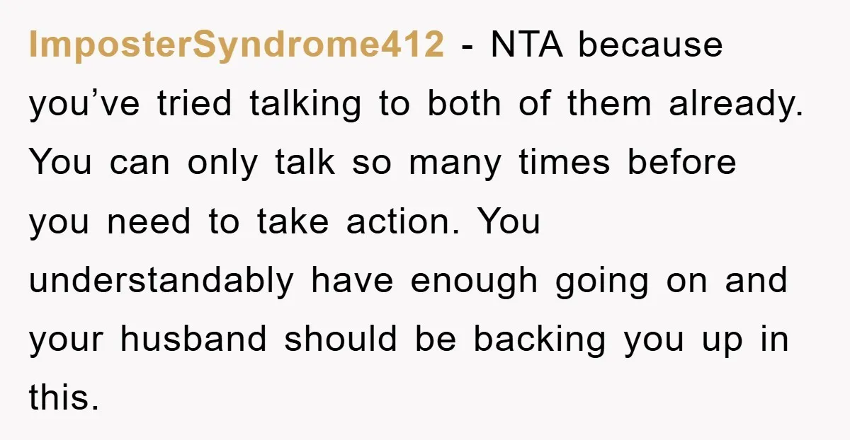 ImposterSyndrome412 − NTA because you’ve tried talking to both of them already. You can only talk so many times before you need to take action. You understandably have enough going...