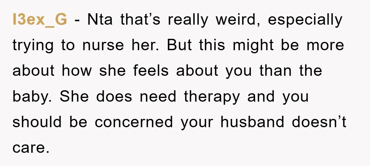 l3ex_G − Nta that’s really weird, especially trying to nurse her. But this might be more about how she feels about you than the baby. She does need therapy and...