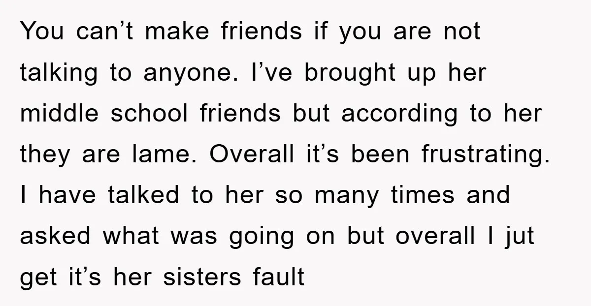 You can’t make friends if you are not talking to anyone. I’ve brought up her middle school friends but according to her they are lame. Overall it’s been frustrating. I...