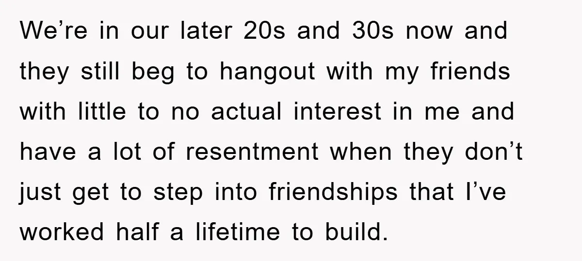 We’re in our later 20s and 30s now and they still beg to hangout with my friends with little to no actual interest in me and have a lot of...