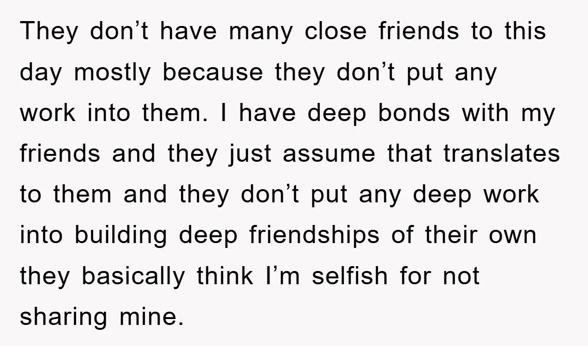 They don’t have many close friends to this day mostly because they don’t put any work into them. I have deep bonds with my friends and they just assume that...