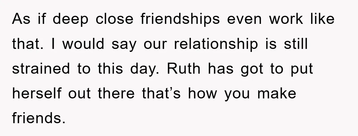 As if deep close friendships even work like that. I would say our relationship is still strained to this day. Ruth has got to put herself out there that’s how...