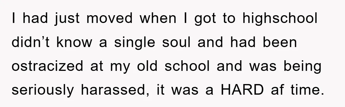 I had just moved when I got to highschool didn’t know a single soul and had been ostracized at my old school and was being seriously harassed, it was a...