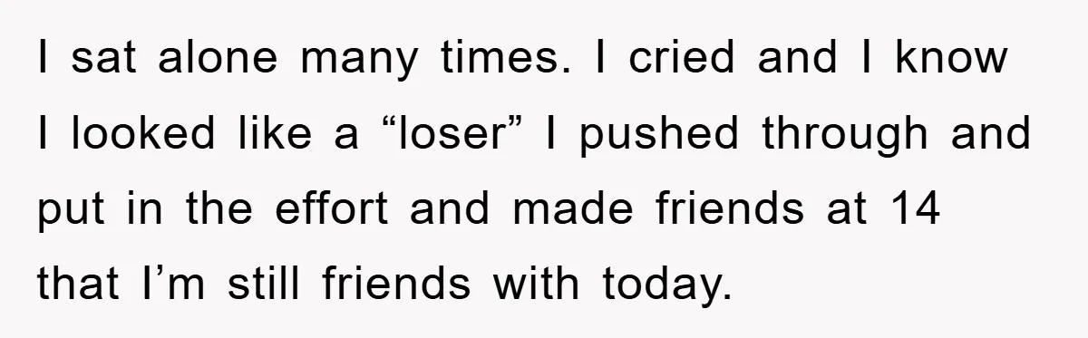 I sat alone many times. I cried and I know I looked like a “loser” I pushed through and put in the effort and made friends at 14 that I’m...