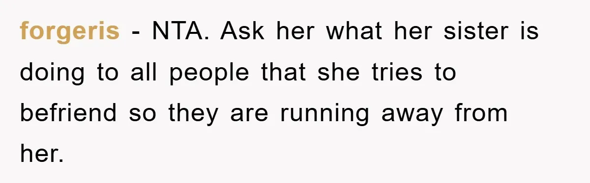 forgeris - NTA. Ask her what her sister is doing to all people that she tries to befriend so they are running away from her.