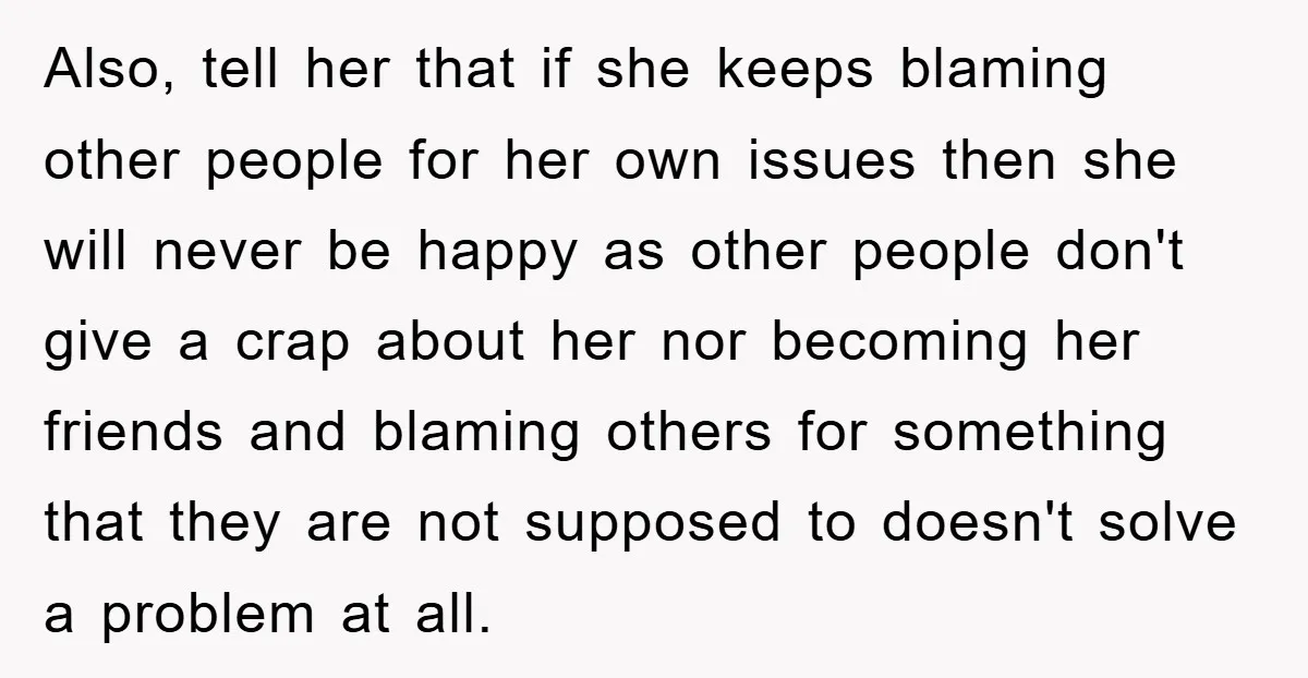 Also, tell her that if she keeps blaming other people for her own issues then she will never be happy as other people don't give a crap about her nor...