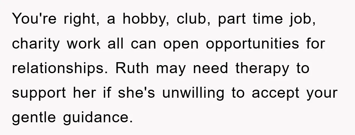 You're right, a hobby, club, part time job, charity work all can open opportunities for relationships. Ruth may need therapy to support her if she's unwilling to accept your gentle...