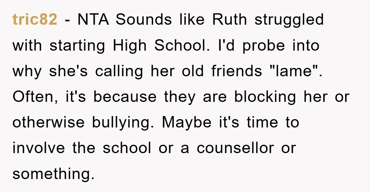 tric82 - NTA Sounds like Ruth struggled with starting High School. I'd probe into why she's calling her old friends "lame". Often, it's because they are blocking her or otherwise...