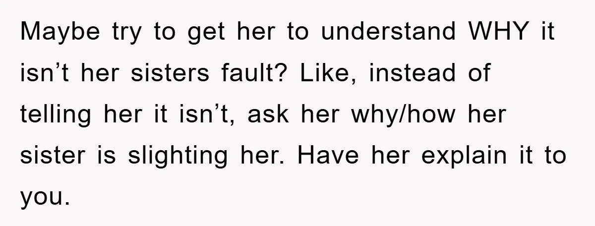 Maybe try to get her to understand WHY it isn’t her sisters fault? Like, instead of telling her it isn’t, ask her why/how her sister is slighting her. Have her...