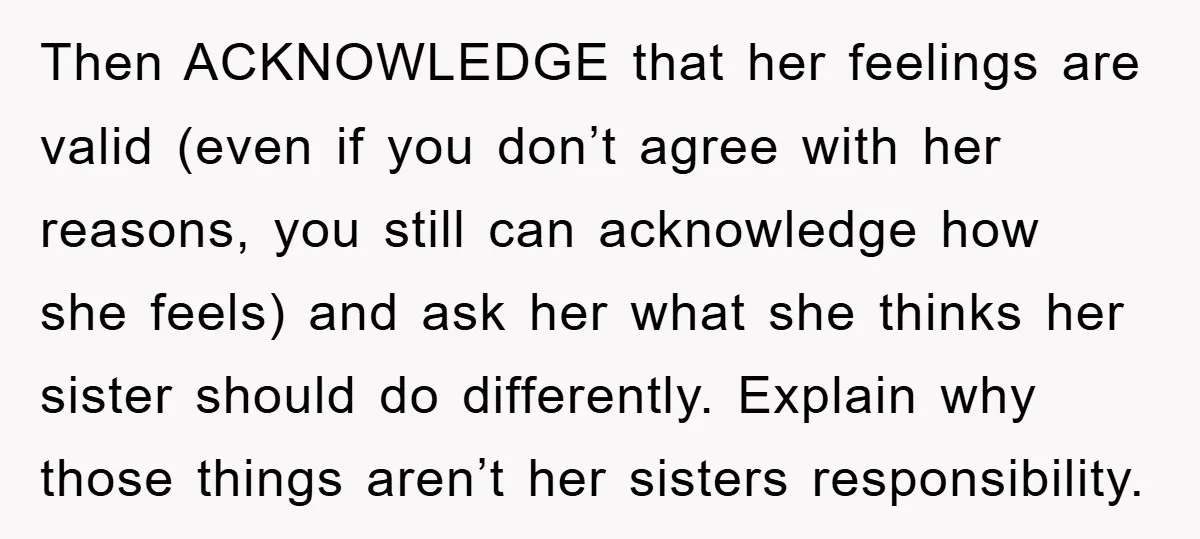 Then ACKNOWLEDGE that her feelings are valid (even if you don’t agree with her reasons, you still can acknowledge how she feels) and ask her what she thinks her sister...