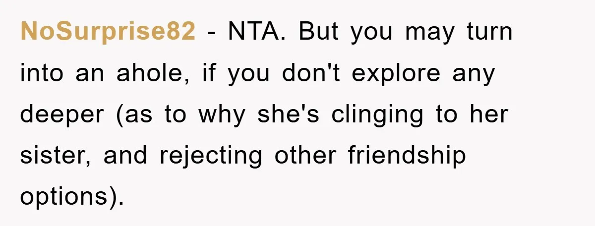 NoSurprise82 - NTA. But you may turn into an ahole, if you don't explore any deeper (as to why she's clinging to her sister, and rejecting other friendship options).