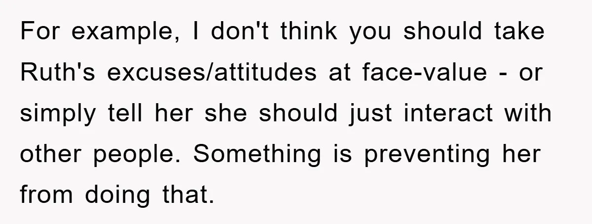 For example, I don't think you should take Ruth's excuses/attitudes at face-value - or simply tell her she should just interact with other people. Something is preventing her from doing...