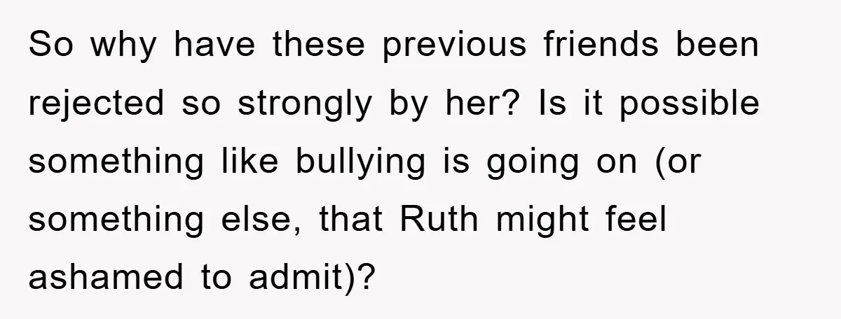So why have these previous friends been rejected so strongly by her? Is it possible something like bullying is going on (or something else, that Ruth might feel ashamed to...