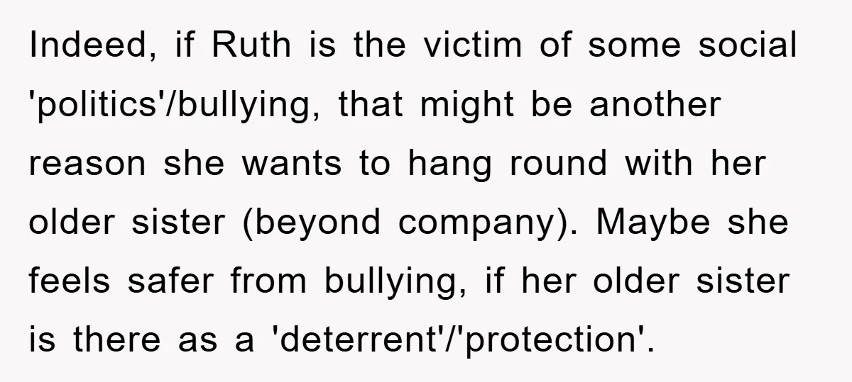 Indeed, if Ruth is the victim of some social 'politics'/bullying, that might be another reason she wants to hang round with her older sister (beyond company). Maybe she feels safer...