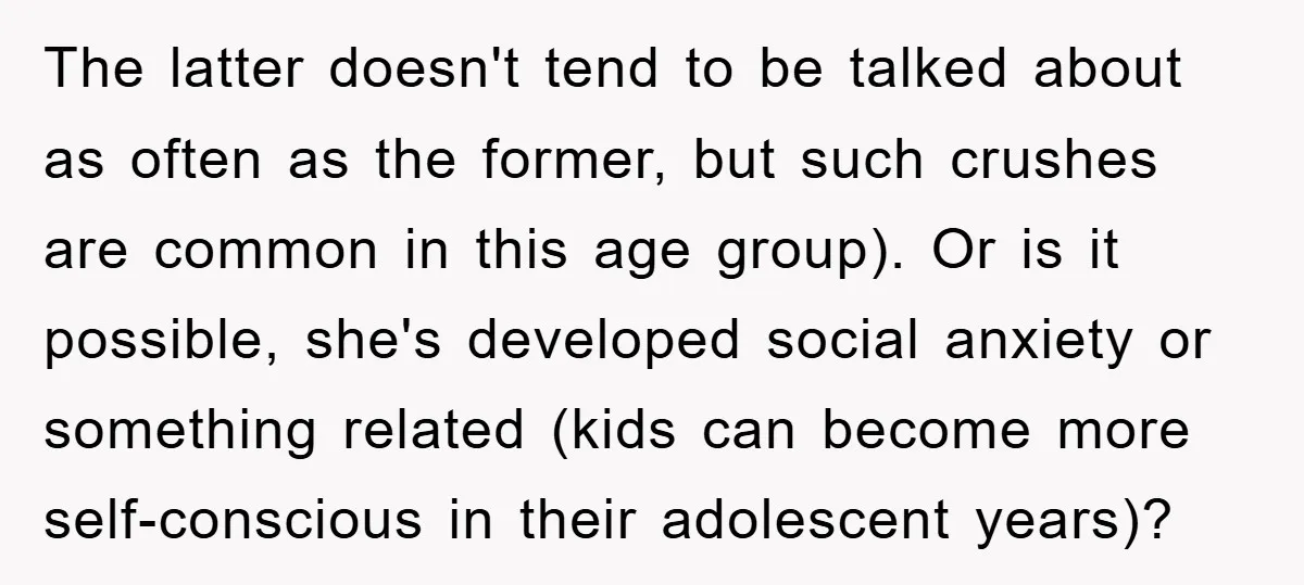 The latter doesn't tend to be talked about as often as the former, but such crushes are common in this age group). Or is it possible, she's developed social anxiety...
