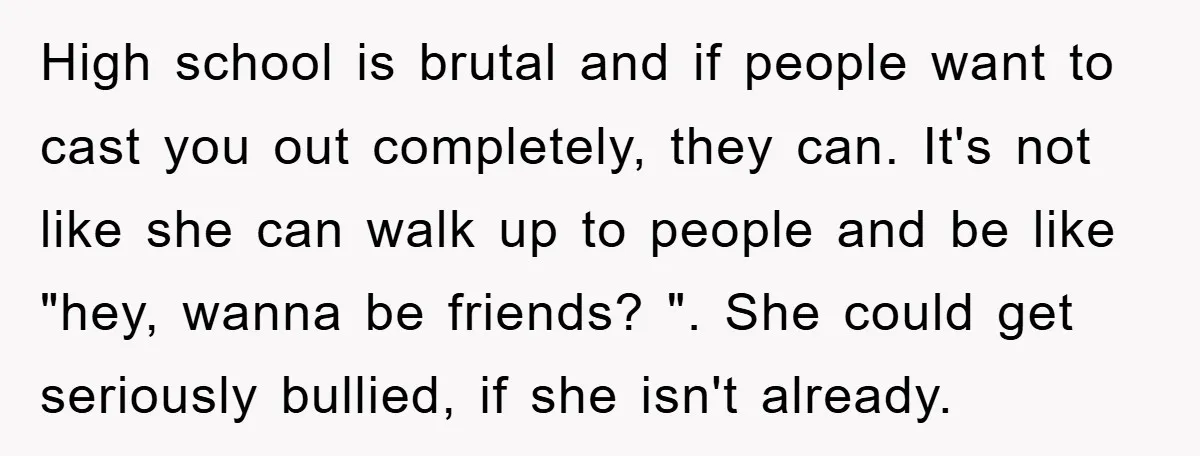 High school is brutal and if people want to cast you out completely, they can. It's not like she can walk up to people and be like "hey, wanna be...