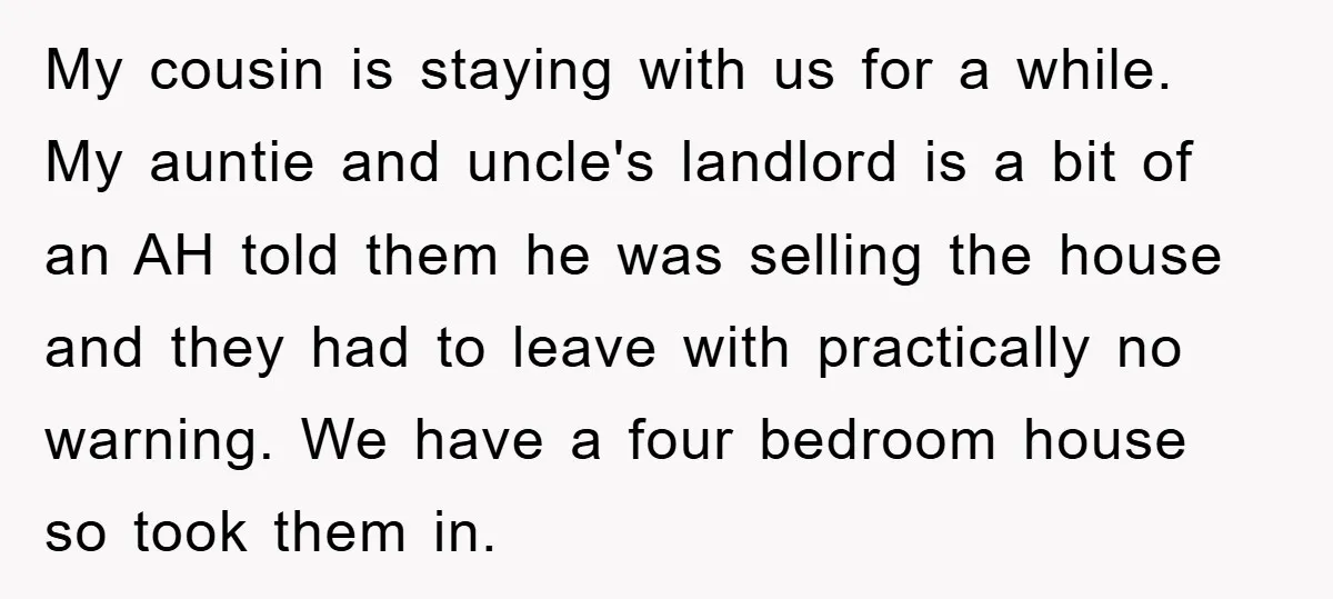 My cousin is staying with us for a while. My auntie and uncle's landlord is a bit of an AH told them he was selling the house and they had...