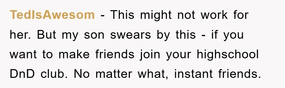 TedIsAwesom − This might not work for her. But my son swears by this - if you want to make friends join your highschool DnD club. No matter what, instant...