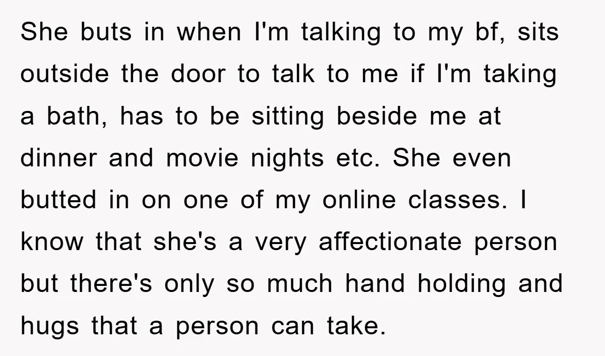 She buts in when I'm talking to my bf, sits outside the door to talk to me if I'm taking a bath, has to be sitting beside me at dinner...