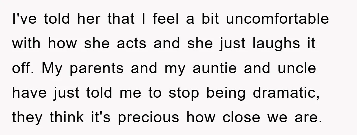 I've told her that I feel a bit uncomfortable with how she acts and she just laughs it off. My parents and my auntie and uncle have just told me...