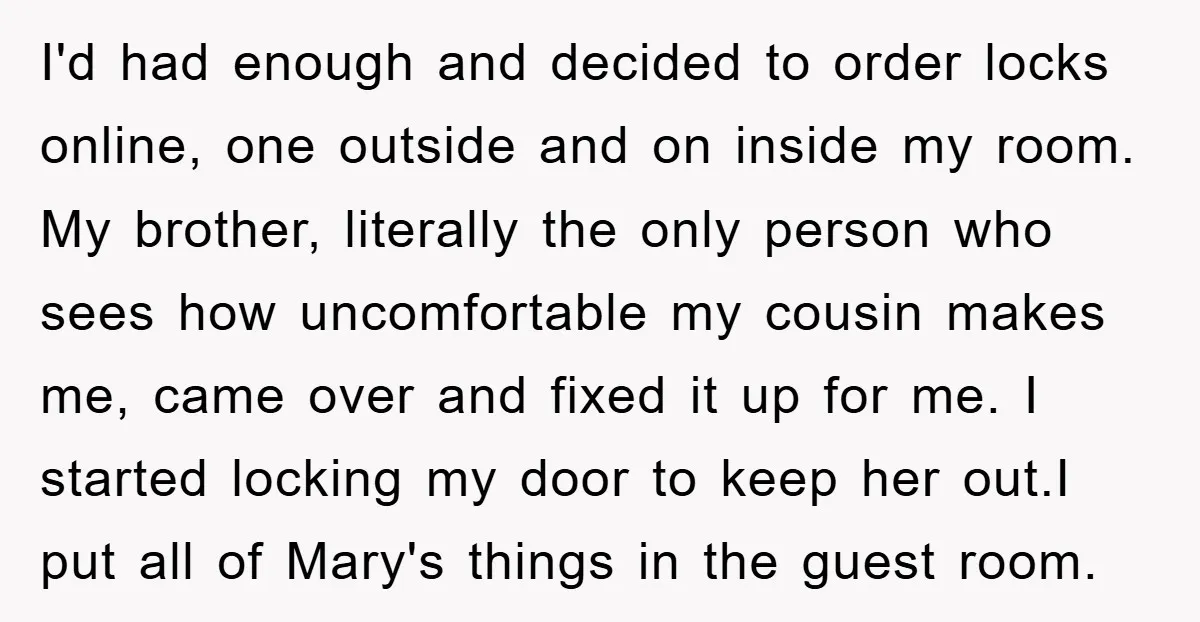 I'd had enough and decided to order locks online, one outside and on inside my room. My brother, literally the only person who sees how uncomfortable my cousin makes me,...