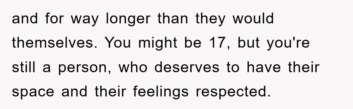 and for way longer than they would themselves. You might be 17, but you're still a person, who deserves to have their space and their feelings respected.