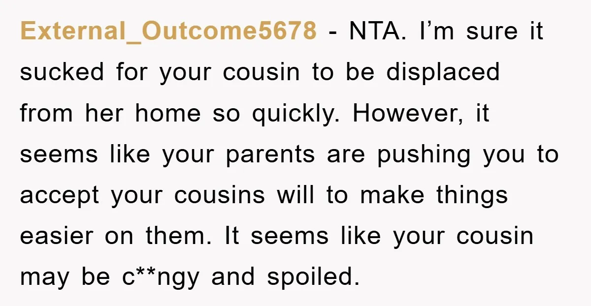 External_Outcome5678 − NTA. I’m sure it sucked for your cousin to be displaced from her home so quickly. However, it seems like your parents are pushing you to accept your...