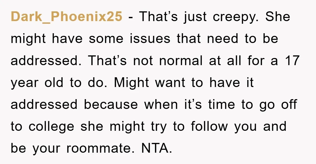 Dark_Phoenix25 − That’s just creepy. She might have some issues that need to be addressed. That’s not normal at all for a 17 year old to do. Might want to...