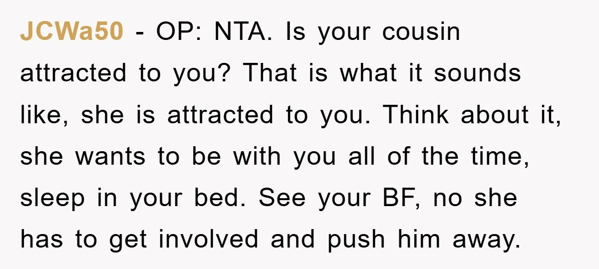 JCWa50 − OP: NTA. Is your cousin attracted to you? That is what it sounds like, she is attracted to you. Think about it, she wants to be with you...