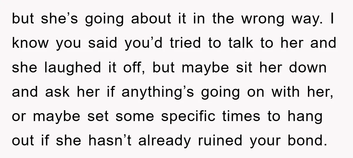 but she’s going about it in the wrong way. I know you said you’d tried to talk to her and she laughed it off, but maybe sit her down and...