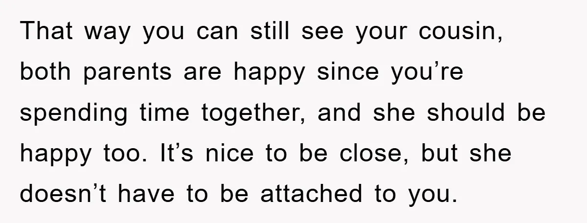 That way you can still see your cousin, both parents are happy since you’re spending time together, and she should be happy too. It’s nice to be close, but she...