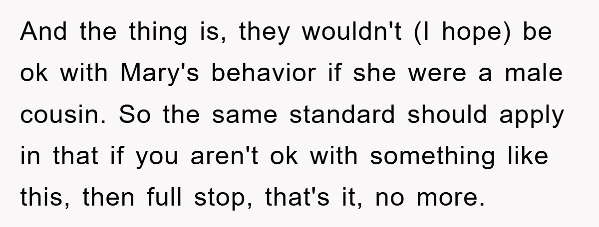 And the thing is, they wouldn't (I hope) be ok with Mary's behavior if she were a male cousin. So the same standard should apply in that if you aren't...
