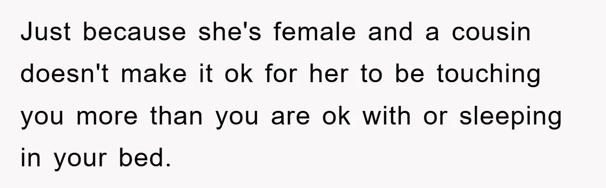 Just because she's female and a cousin doesn't make it ok for her to be touching you more than you are ok with or sleeping in your bed.