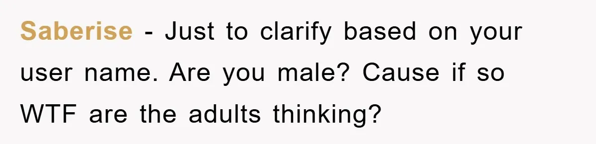 Saberise − Just to clarify based on your user name. Are you male? Cause if so WTF are the adults thinking?