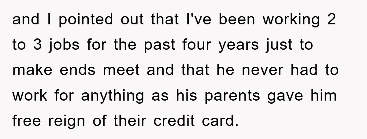 and I pointed out that I've been working 2 to 3 jobs for the past four years just to make ends meet and that he never had to work for...