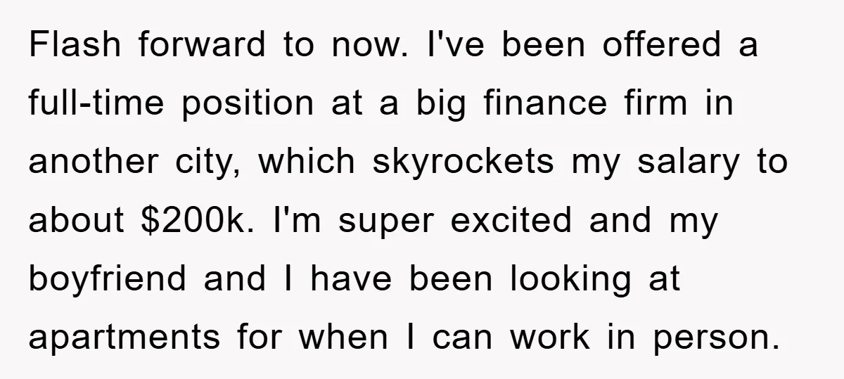 Flash forward to now. I've been offered a full-time position at a big finance firm in another city, which skyrockets my salary to about $200k. I'm super excited and my...
