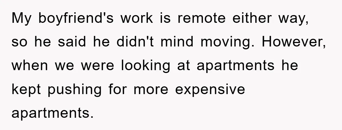 My boyfriend's work is remote either way, so he said he didn't mind moving. However, when we were looking at apartments he kept pushing for more expensive apartments.