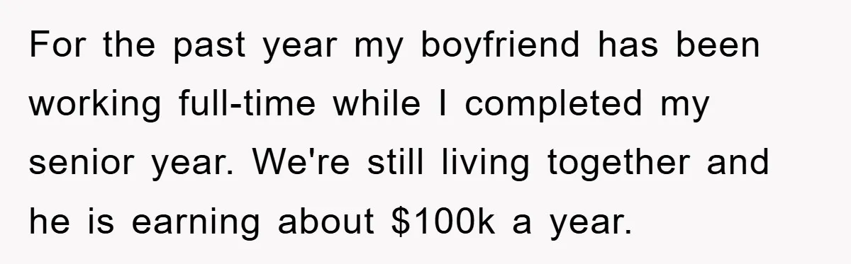 For the past year my boyfriend has been working full-time while I completed my senior year. We're still living together and he is earning about $100k a year.