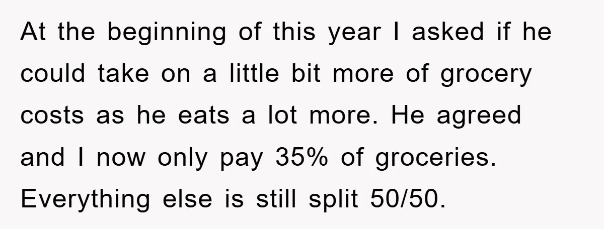 At the beginning of this year I asked if he could take on a little bit more of grocery costs as he eats a lot more. He agreed and I...