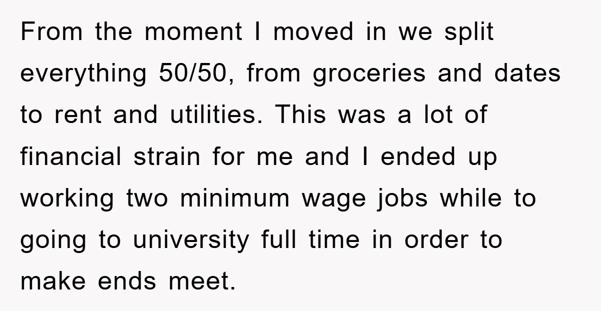 From the moment I moved in we split everything 50/50, from groceries and dates to rent and utilities. This was a lot of financial strain for me and I ended...